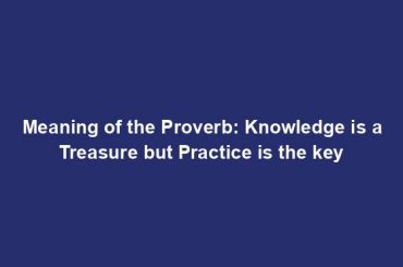 Meaning of the Proverb: Knowledge is a Treasure but Practice is the key