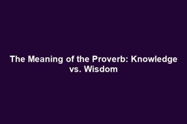 The Meaning of the Proverb: Knowledge vs. Wisdom