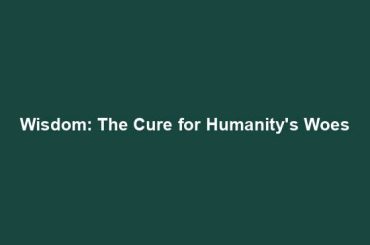 Wisdom: The Cure for Humanity's Woes