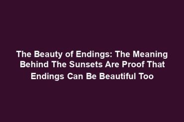 The Beauty of Endings: The Meaning Behind The Sunsets Are Proof That Endings Can Be Beautiful Too