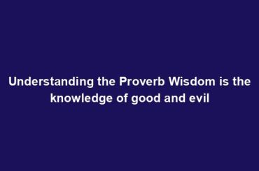 Understanding the Proverb Wisdom is the knowledge of good and evil